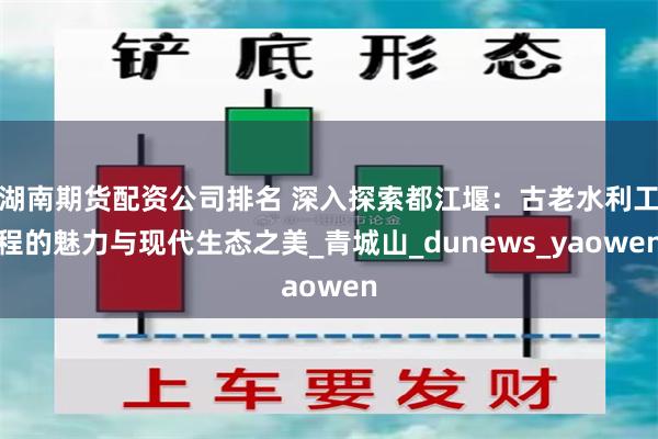 湖南期货配资公司排名 深入探索都江堰：古老水利工程的魅力与现代生态之美_青城山_dunews_yaowen