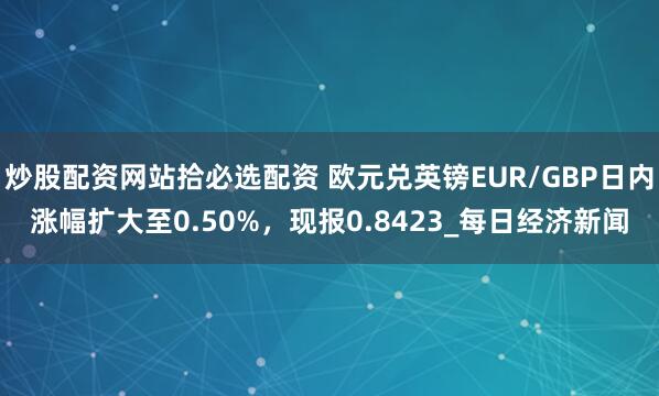 炒股配资网站拾必选配资 欧元兑英镑EUR/GBP日内涨幅扩大至0.50%，现报0.8423_每日经济新闻