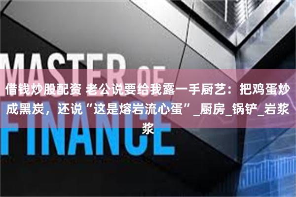 借钱炒股配资 老公说要给我露一手厨艺：把鸡蛋炒成黑炭，还说“这是熔岩流心蛋”_厨房_锅铲_岩浆