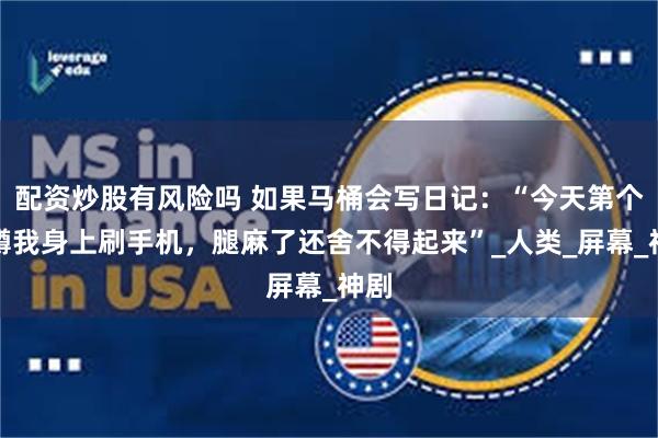 配资炒股有风险吗 如果马桶会写日记：“今天第个人蹲我身上刷手机，腿麻了还舍不得起来”_人类_屏幕_神剧