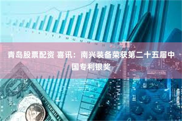 青岛股票配资 喜讯：南兴装备荣获第二十五届中国专利银奖