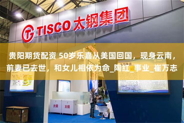 贵阳期货配资 50岁乐嘉从美国回国，现身云南，前妻已去世，和女儿相依为命_陶红_事业_崔万志