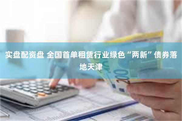 实盘配资盘 全国首单租赁行业绿色“两新”债券落地天津