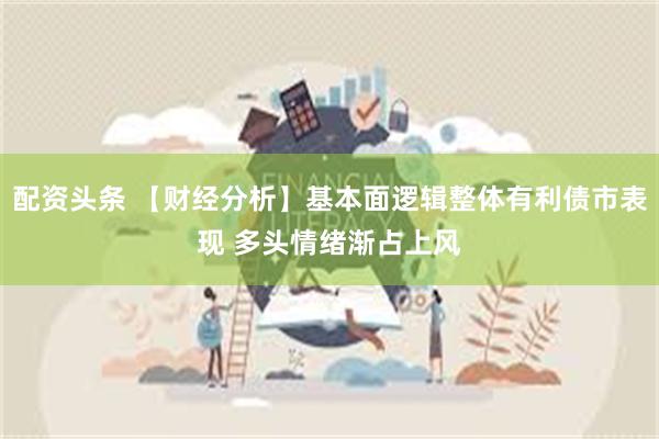配资头条 【财经分析】基本面逻辑整体有利债市表现 多头情绪渐占上风