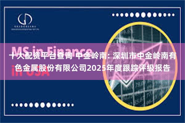 十大配资平台查询 中金岭南: 深圳市中金岭南有色金属股份有限公司2025年度跟踪评级报告