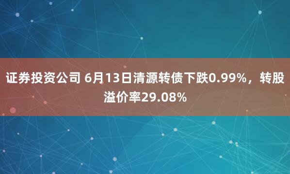 证券投资公司 6月13日清源转债下跌0.99%，转股溢价率29.08%