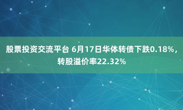 股票投资交流平台 6月17日华体转债下跌0.18%，转股溢价率22.32%