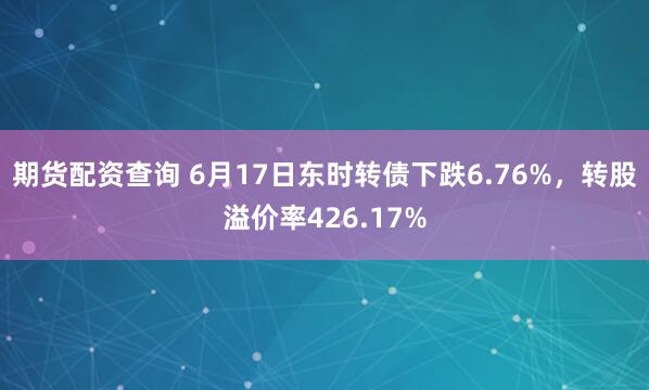 期货配资查询 6月17日东时转债下跌6.76%，转股溢价率426.17%