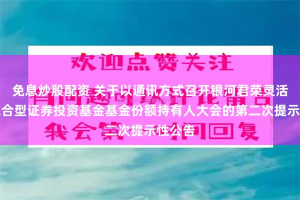 免息炒股配资 关于以通讯方式召开银河君荣灵活配置混合型证券投资基金基金份额持有人大会的第二次提示性公告