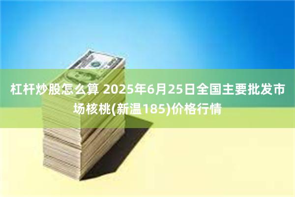 杠杆炒股怎么算 2025年6月25日全国主要批发市场核桃(新温185)价格行情