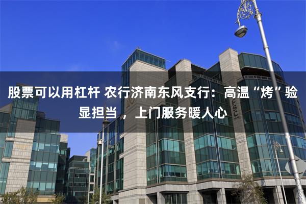 股票可以用杠杆 农行济南东风支行：高温“烤”验显担当 ，上门服务暖人心