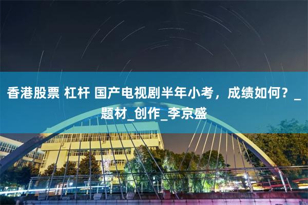 香港股票 杠杆 国产电视剧半年小考，成绩如何？_题材_创作_李京盛