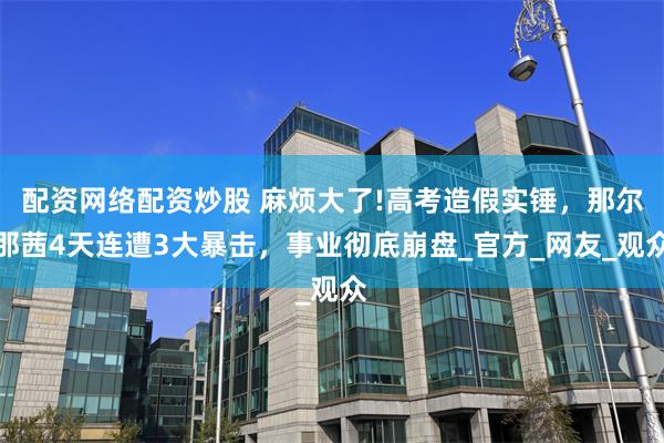 配资网络配资炒股 麻烦大了!高考造假实锤，那尔那茜4天连遭3大暴击，事业彻底崩盘_官方_网友_观众